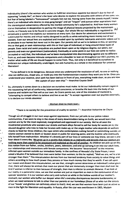 Indidushty(ieres the woman who wishesto il er enormous appette but docsn’t due 10 e of pesting-unlady We”;o theres the lover who deies 10 Sxplre s sesuabty with cthersof (e 33 50 ot fea f being sbeled s homasesual” compels i 10 o}, Ko come from the sreets mysell, | 1w, here’s an il who desires o 10p gang bangi’ and st “Uippia” and pursue othr aspations han ne stereotypicalsubservency offered by the morbid commurity he’ subjecte 0. And how many wormen tare temselves i desperation o portraythe mage of YK beauty poJEced by he mansuesr mecia; 2 besuty wes 1o be foundinconcrete mages. Our whale e our indiduaiy s reguiated  3 ystem that expoits our exsience 3t evry Lrh. Out desic for cventure 3nd excLEmEnt s oloted or movies a0 wrtulresby desgned t pact u whie exracing more money 0ut o out Dockets. Evenoutsesst Ives e expoted and invaded Upon by St ubrcants and 101C ideos w’1c o ermlste m ou hors bk never ot I th apen Out ArERt el us w1610 believe i (i o worsp s o tat god; or ek rlationsps with s or that type o indnicual; o hng around tese types of eople. Even acal 3 st prejcices are pushed dow upon us by reigious dogma, out peers, out Parents nd even our government (nationalin). Evenually a some ol ou v we come 1@ reakze accepted or not) tha, the indiidual we’ve been manpulated o discrminating agains are o diferent o us and ven become it compaions and  shovder o iean on thioughout our e ourney; 10 matter whatwalks of e we shoukd happen o come om. Thus, no ony s tbenefcal 0 ourselves 0 mbrace our U Indvdualty nabiidged, but 3ds humanity 2 3 whole n the endeavor fo Unversl berationt  “To be defined s 1 be dangerous,becaus once you undestand the resokon of e, no ane ot NG el can define you, shape you, of mokd you nt the rankensteinia creaion they want You 1 b Once You ndertand your essence, your path ks been id 0t ronk o you, everything made clar, 25 You ré how he captainof your own shin.” - Ansrchist Copote Shft  o, uimately i comes down to 8 deciion we oureives st make: et our individusiy rermain ages i he nusetinghel it f conformat; lobotamized conscence; o breaihelfe ack nt the body f o essence and recaim ou ree will 5 our own. A5 icerd point ou, one o the mistakes of mankind . Artemping o cormpelothrs 1o beve 3 e 2 we 60 T 2ccept reguiaion over out piyches external.  150 decare our minds osoletel  Woman shed oo more tears -  “There s nosacery orthe prevention ofcruehy o women = ~ Anarchst Voiarine o Cleyre  Though we s strugale i our own ways aganstoppression, rom our il el 0 ou polce-rdden Communtie,if we were 0 step i the shoes of very downirodden being on Earh, we wouid ea (i women ar by fr the most exploed, marginalied and oppressed inout socety. We’ve al seen the miscirected posttute who wanders our sireets and backalleys forced 1 sell er odyfor weeks o s abused daughterwho ries o i hr buises with make-up;o the singe mather who depends on wellre  ’ checks o feed hr thvee hkdren; the rape icm who contemplates uttng hersel o commting 5ucioe; a1  * amic woman sioned 1 desthor eaten down in publec fo wesring panis; and the bulmic who eveniually  s hersel from mainutron. Whether s directly part of ot ives o sommeone we may kncw, we sce 303  hear about it every day. We grow up n 3 soiat thl rlate 0 45 RS A0 Sl DG 4D 210  ‘nothing more than caoial 0 b possesied and eaploied a he il of another. A chidren we pick up o th  bias noton from our fathr,unces bothers, peer, Lelevison; and end up crTing o1 i our 3l es.  our eltionships and interactions with female comparvons. We become ~desensized" o the miseres  1 flcied upon women autside our immedate famby. nthe confines f Nevad’sEyStte Pron, | once asked a Musim f he belleved tha men were bete than women: 10 tis h replid, “Well we are, were 3 0 Sitonger than them.” This miscalcuiaton drivs rom our earned tendency from society 1o valu things . others according 10 how much power they possess of how much money (hat they e worth i we al upon ‘our reason and dissec s miscaiclation, we se (at, srengih cannt determine an indicuar’svaue gt ha, here wil ahaays be aimat hat 108 out L that o immemsel tronger than man shll e e And f woman s nferio o man because of srengih, then man i neror 1o annalskewise. f we ok a1 our realy i a panoramic view, we see that women ar just 4 mportant 45 men i the contnuance of ot Specis’ enstence. 1. s our women who cary and hurture us whi i th hollow womb of our mather’s Somach; our women wh buffe our despairwhen ’s everyday dicrepancies become burdensome; of ‘when we need someone 10 tal o othr 1an our arents o our homebors (those of us who ru the sre<ts f our hoods”and ghttos can deinely aist 1o thatl). And, we see that women have been us s acive 55 M the ght forBberation and equaty. I Rusi, ate e car was overthrown n 1905, Madam  